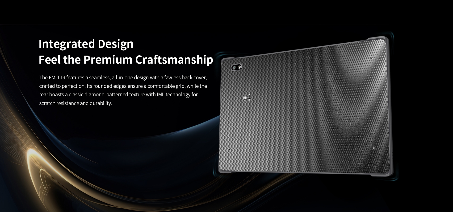 The EM-T19 features a seamless, all-in-one design with a fawless back covercrafted to perfection, its rounded edges ensure a comfortable grip.