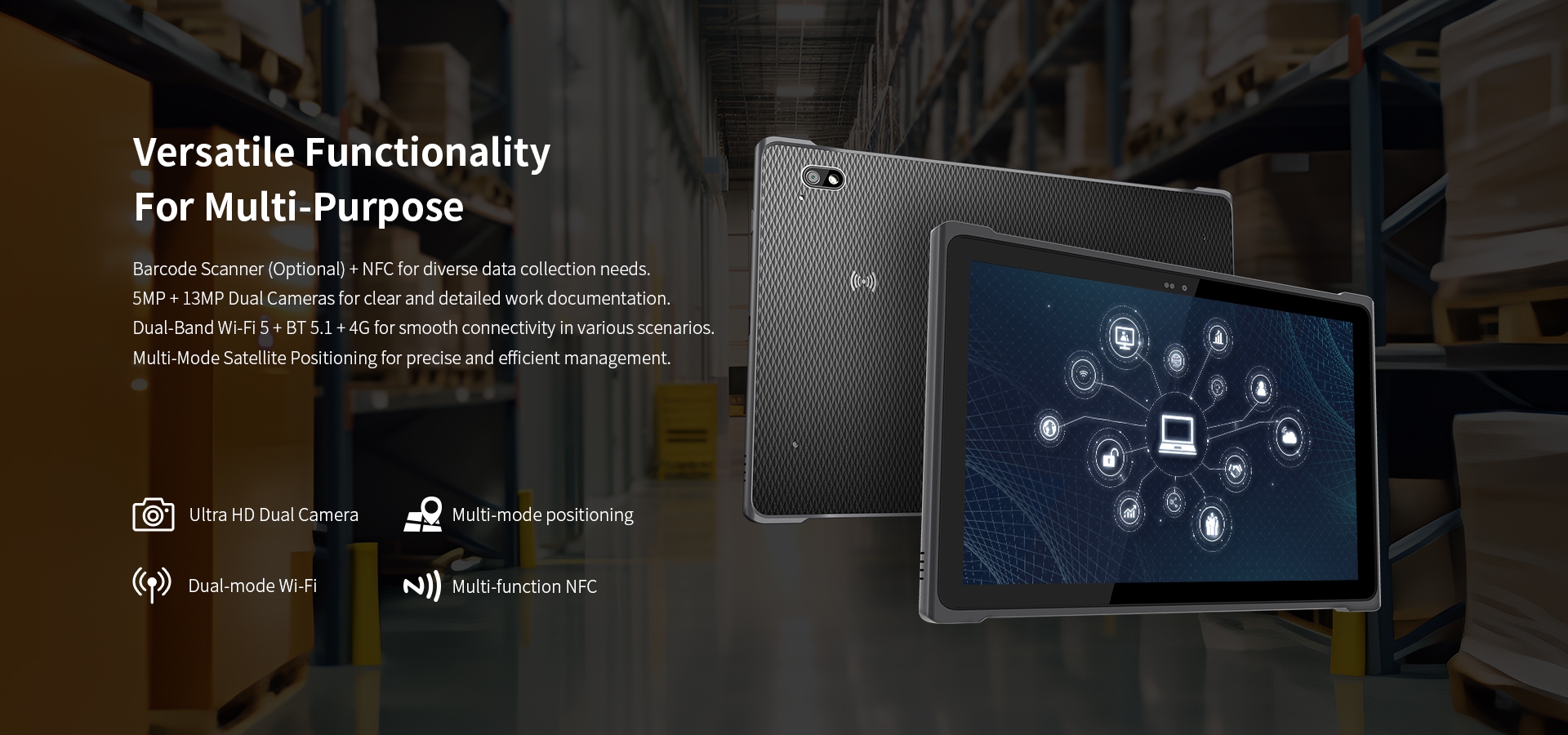 Versatile Functionality,Barcode Scanner (Optional) + NFC.,5MP+ 13MP Dual Cameras.,Dual-Band Wi-Fi 5 + BT 5.1 + 4G,Multi-Mode Satellite Positioning.
