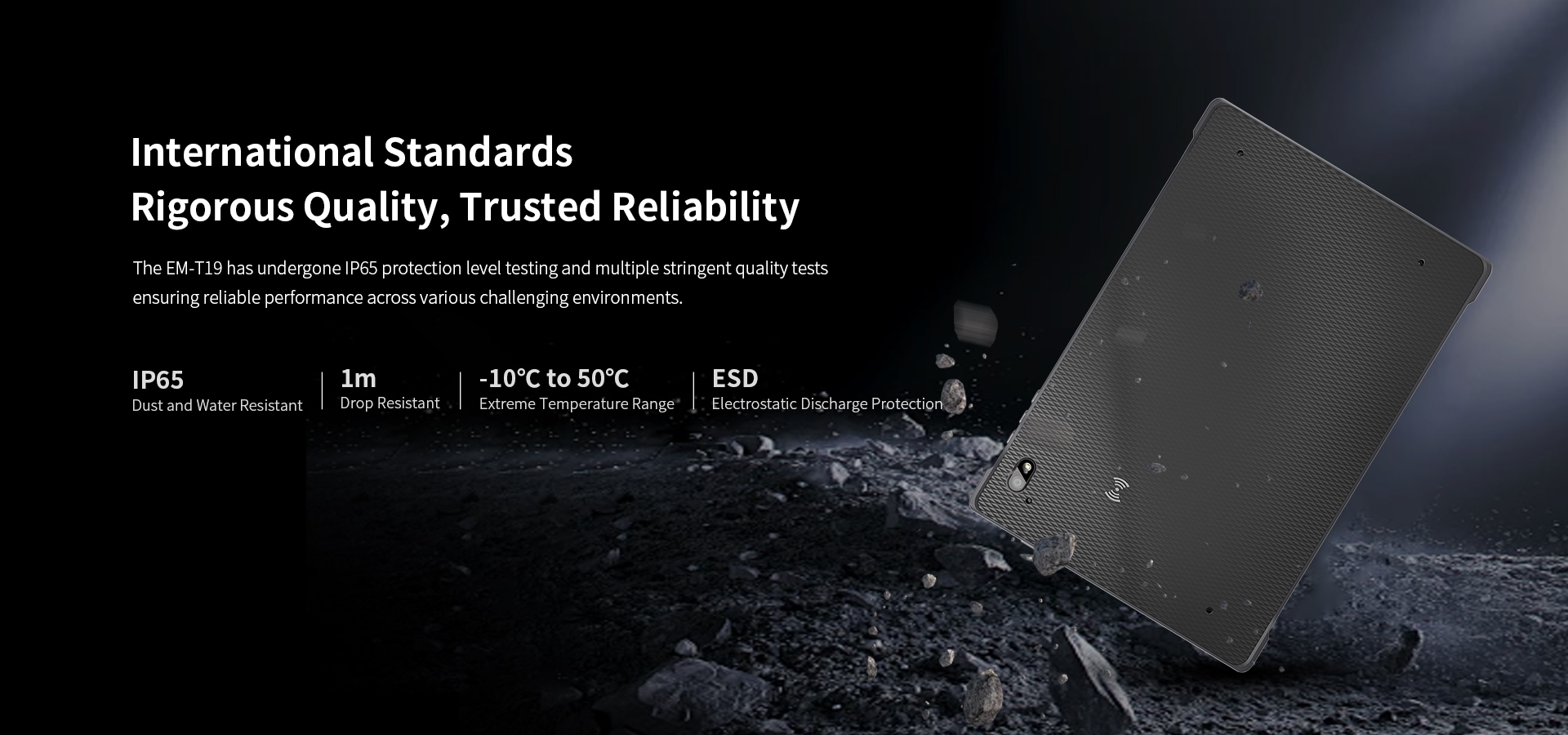InternationalStandardsRigorous Quality, Trusted Reliability-The EM-T19 has undergone lP65 protection level testing.