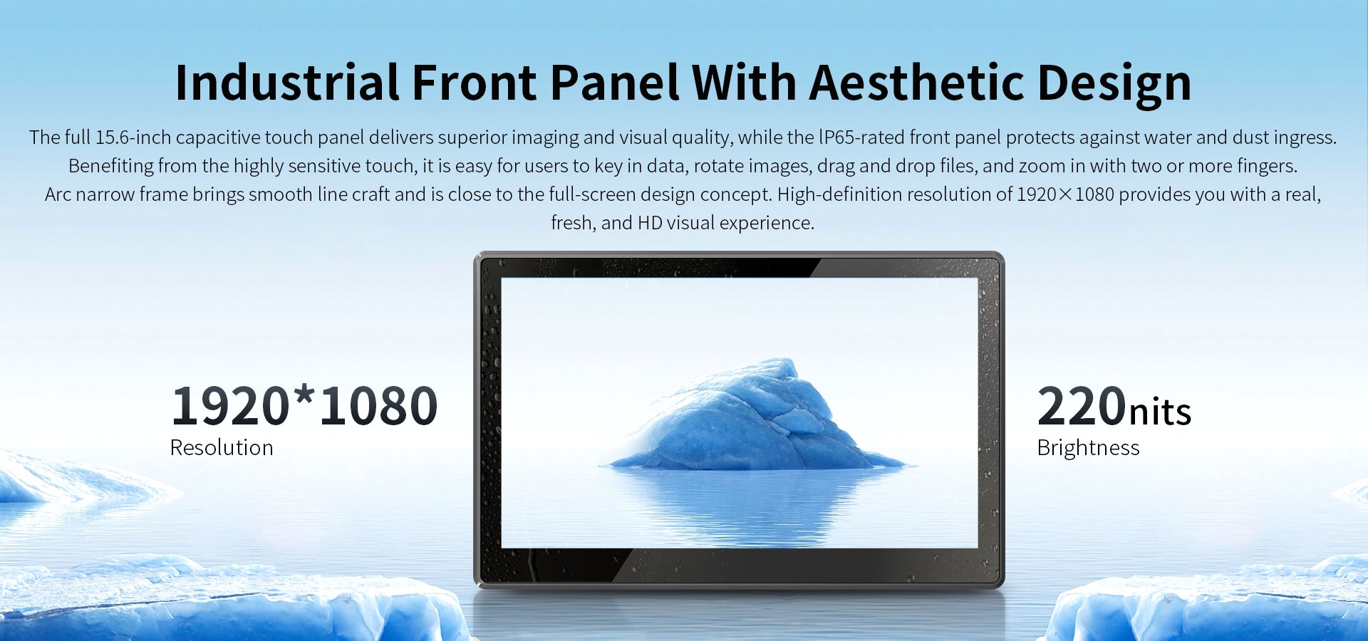 Thefull15.6-inch capacitive touch panel delivers supenor imaging and visual quality,while the lp65-rated front panel protects against water and dustingress.