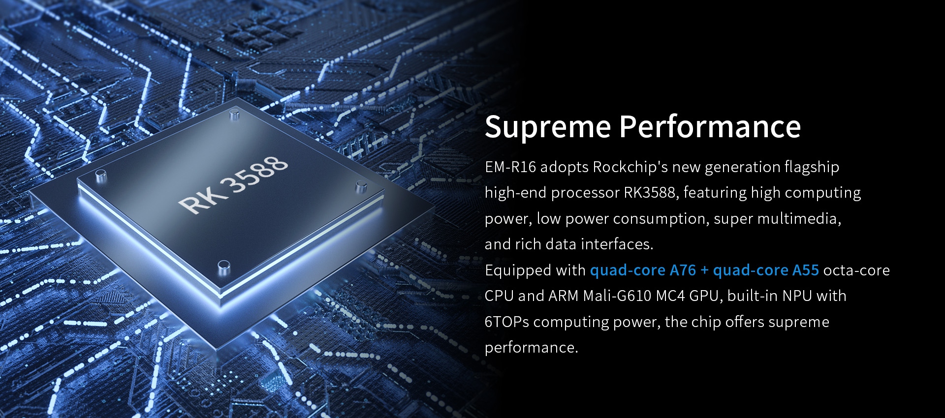 EM-R16 adopts Rockchip's new generation flagshiphigh-end processor RK3588.Equipped with quad-core A76 + quad-core A55 octa-coreCPU and ARM Mali-G610 MC4 GPU.