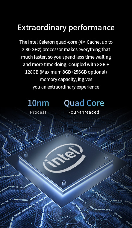 The Intel Celeron quad-core (4M Cache, up to 2.80 GHz)Coupled with 8G8 + 128GB (Maximum 86B+256GB optional) memory capacity.