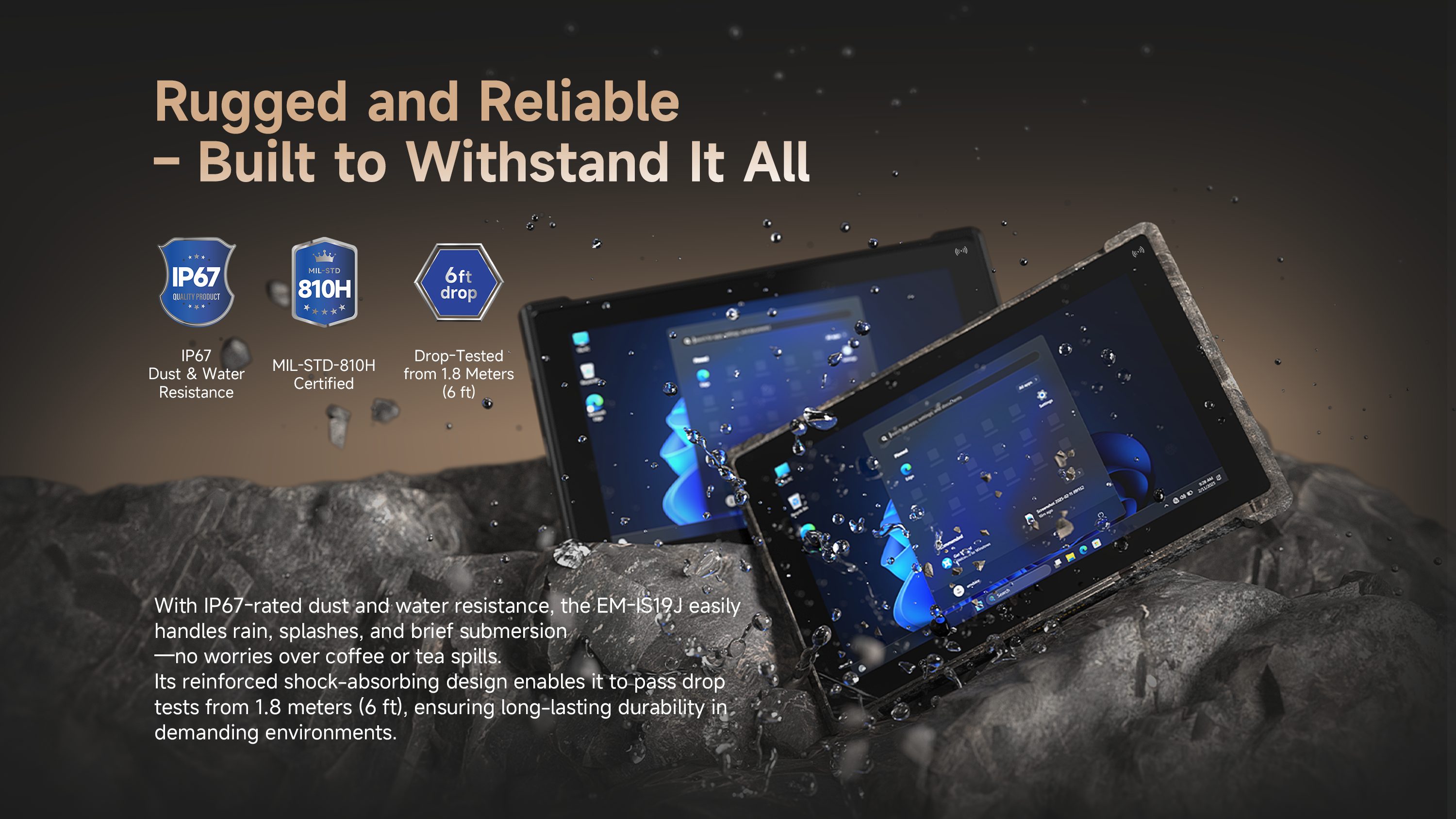 EM-IS19J Rugged Protection with IP67 MIL-STD-810H and 1.8m Drop Resistance EM-IS19J rugged Windows tablet with IP67 dust and water resistance, MIL-STD-810H durability and 1.8m drop-tested protection